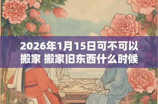 2026年1月15日可不可以搬家 搬家旧东西什么时候搬
