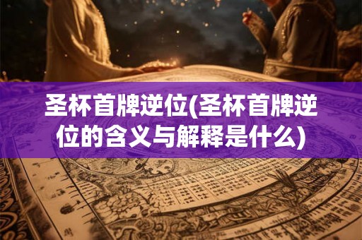 圣杯首牌逆位(圣杯首牌逆位的含义与解释是什么) 圣杯首牌逆位(圣杯首牌逆位的含义与解释是什么)