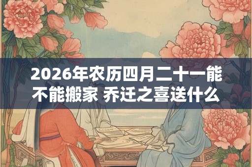 2026年农历四月二十一能不能搬家 乔迁之喜送什么花