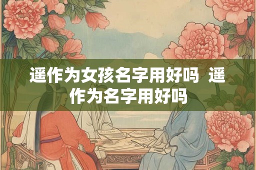 遥作为女孩名字用好吗  遥作为名字用好吗