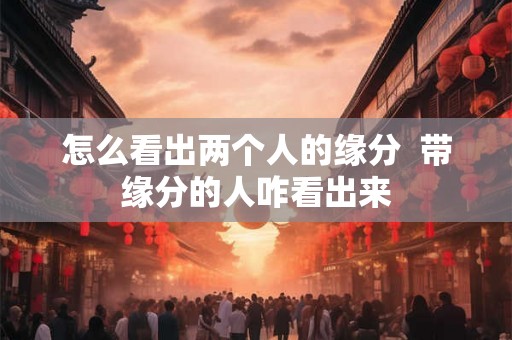 怎么看出两个人的缘分 带缘分的人咋看出来 怎么看出两个人的缘分 带缘分的人咋看出来