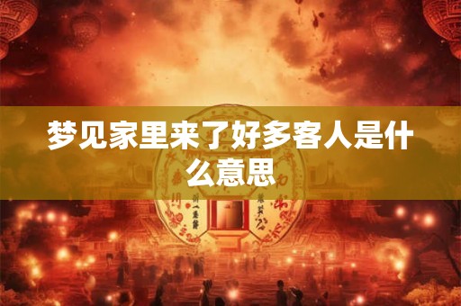 梦见家里来了好多客人是什么意思 梦见家里来了好多客人是什么意思