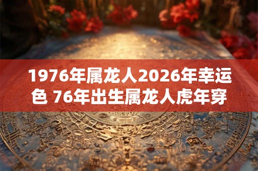 1976年属龙人2026年幸运色 76年出生属龙人虎年穿什么颜色衣服好 1976年属龙人2026年幸运色 76年出生属龙人虎年穿什么颜色衣服好