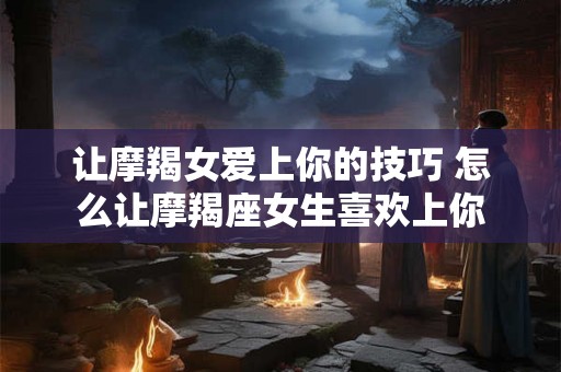 让摩羯女爱上你的技巧 怎么让摩羯座女生喜欢上你