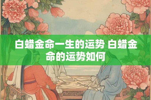 白蜡金命一生的运势 白蜡金命的运势如何 白蜡金命一生的运势 白蜡金命的运势如何