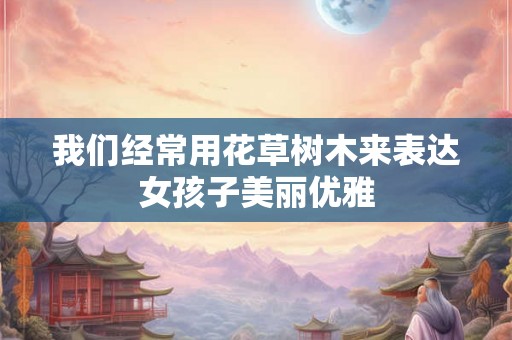 我们经常用花草树木来表达女孩子美丽优雅