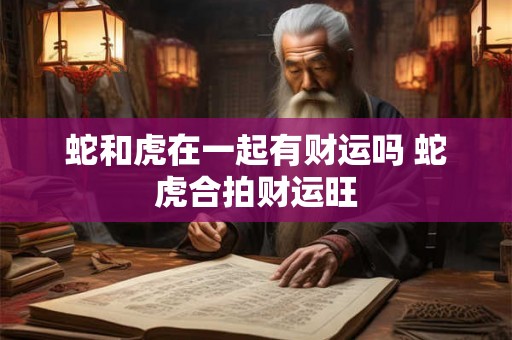 蛇和虎在一起有财运吗 蛇虎合拍财运旺 蛇和虎在一起有财运吗 蛇虎合拍财运旺