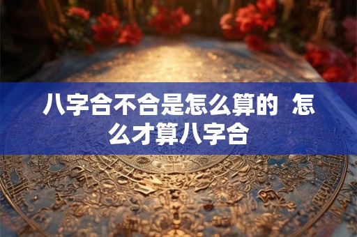 八字合不合是怎么算的  怎么才算八字合