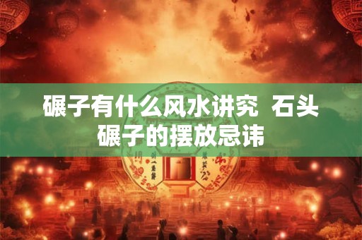碾子有什么风水讲究  石头碾子的摆放忌讳