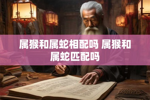 属猴和属蛇相配吗 属猴和属蛇匹配吗
