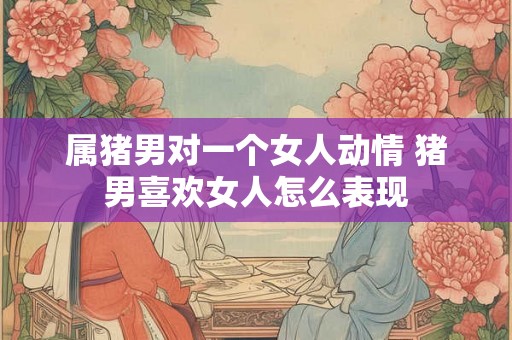属猪男对一个女人动情 猪男喜欢女人怎么表现 属猪男对一个女人动情 猪男喜欢女人怎么表现