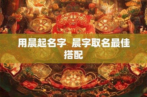 用晨起名字  晨字取名最佳搭配