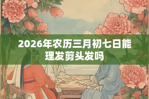 2026年农历三月初七日能理发剪头发吗