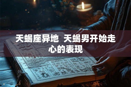天蝎座异地 天蝎男开始走心的表现 天蝎座异地 天蝎男开始走心的表现