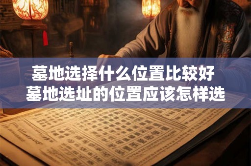 墓地选择什么位置比较好 墓地选址的位置应该怎样选择才最为适宜