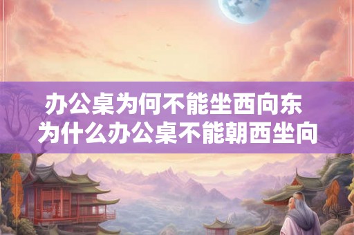 办公桌为何不能坐西向东 为什么办公桌不能朝西坐向东