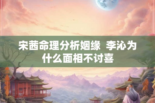 宋茜命理分析姻缘  李沁为什么面相不讨喜