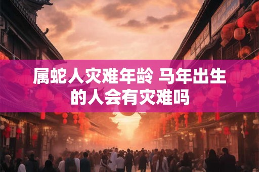 属蛇人灾难年龄 马年出生的人会有灾难吗 属蛇人灾难年龄 马年出生的人会有灾难吗