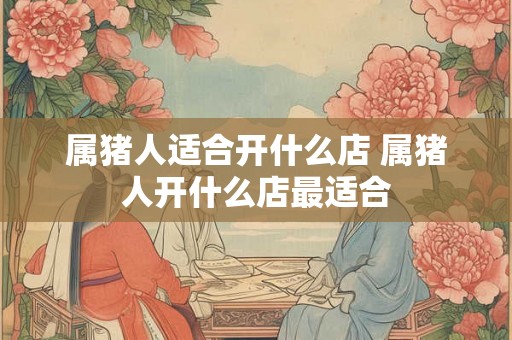 属猪人适合开什么店 属猪人开什么店最适合