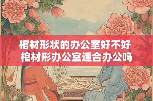 棺材形状的办公室好不好 棺材形办公室适合办公吗 棺材形状的办公室好不好 棺材形办公室适合办公吗