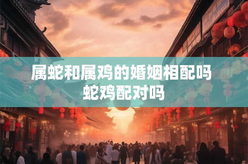 属蛇和属鸡的婚姻相配吗 蛇鸡配对吗