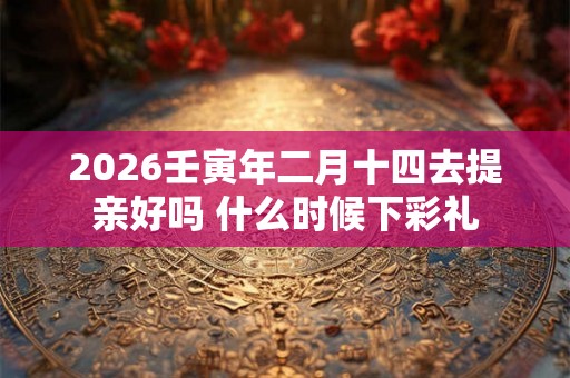 2026壬寅年二月十四去提亲好吗 什么时候下彩礼