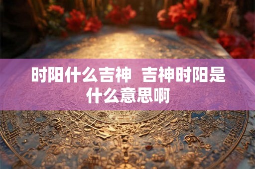 时阳什么吉神  吉神时阳是什么意思啊