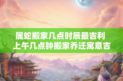 属蛇搬家几点时辰最吉利 上午几点钟搬家乔迁寓意吉利 属蛇搬家几点时辰最吉利 上午几点钟搬家乔迁寓意吉利