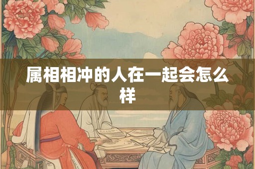 属相相冲的人在一起会怎么样 属相相冲的人在一起会怎么样