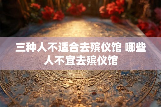 三种人不适合去殡仪馆 哪些人不宜去殡仪馆