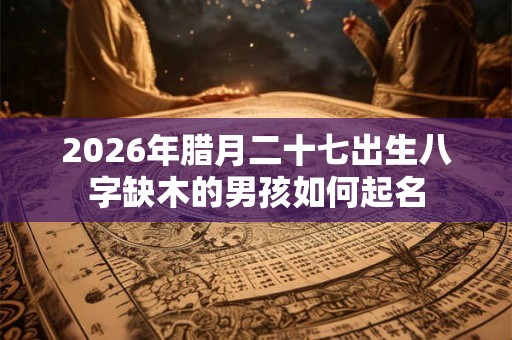 2026年腊月二十七出生八字缺木的男孩如何起名 2026年腊月二十七出生八字缺木的男孩如何起名