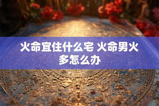 火命宜住什么宅 火命男火多怎么办
