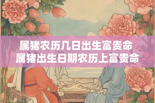 属猪农历几日出生富贵命 属猪出生日期农历上富贵命 属猪农历几日出生富贵命 属猪出生日期农历上富贵命