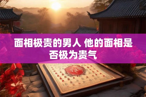 面相极贵的男人 他的面相是否极为贵气