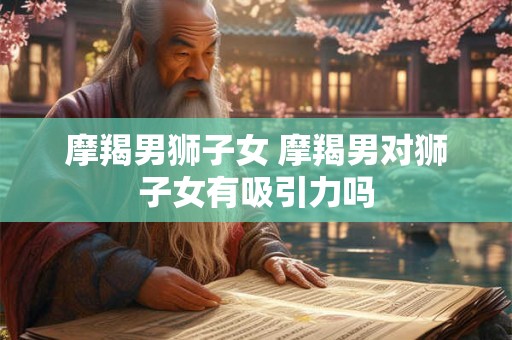 摩羯男狮子女 摩羯男对狮子女有吸引力吗 摩羯男狮子女 摩羯男对狮子女有吸引力吗