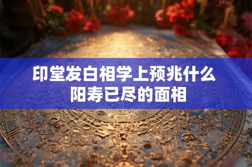 印堂发白相学上预兆什么 阳寿已尽的面相 印堂发白相学上预兆什么 阳寿已尽的面相