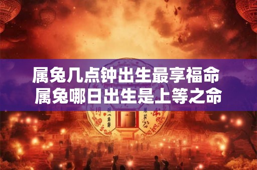 属兔几点钟出生最享福命 属兔哪日出生是上等之命