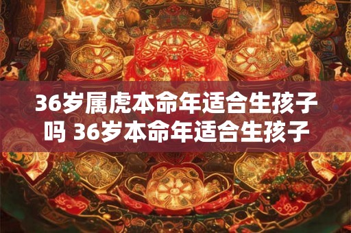 36岁属虎本命年适合生孩子吗 36岁本命年适合生孩子吗