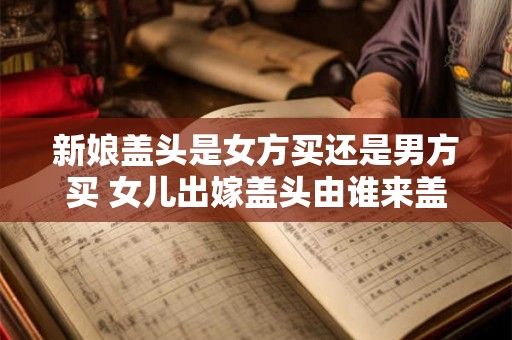 新娘盖头是女方买还是男方买 女儿出嫁盖头由谁来盖
