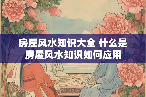 房屋风水知识大全 什么是房屋风水知识如何应用