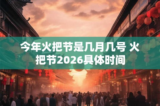 今年火把节是几月几号 火把节2026具体时间