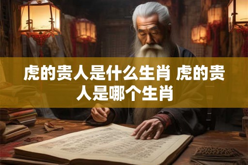 虎的贵人是什么生肖 虎的贵人是哪个生肖