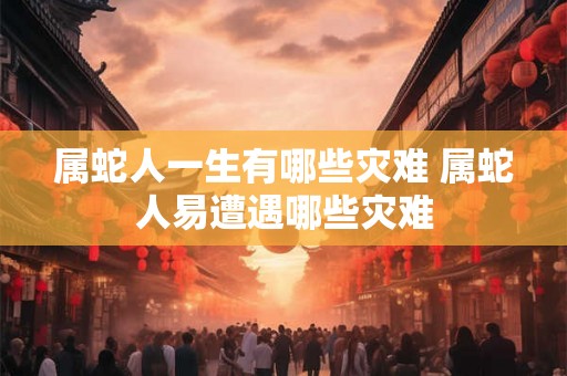 属蛇人一生有哪些灾难 属蛇人易遭遇哪些灾难