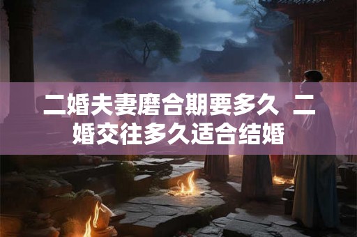 二婚夫妻磨合期要多久 二婚交往多久适合结婚 二婚夫妻磨合期要多久 二婚交往多久适合结婚