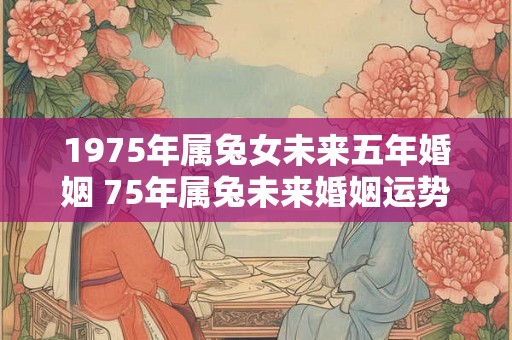 1975年属兔女未来五年婚姻 75年属兔未来婚姻运势