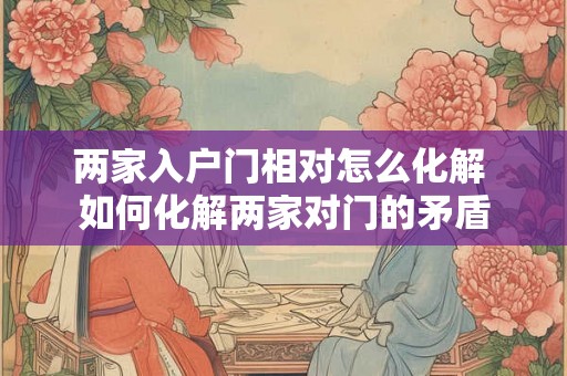 两家入户门相对怎么化解 如何化解两家对门的矛盾 两家入户门相对怎么化解 如何化解两家对门的矛盾