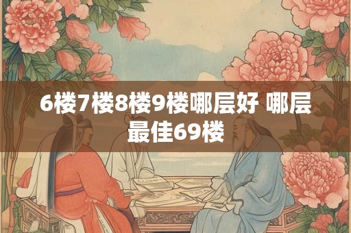 6楼7楼8楼9楼哪层好 哪层最佳69楼