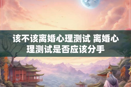 该不该离婚心理测试 离婚心理测试是否应该分手 该不该离婚心理测试 离婚心理测试是否应该分手