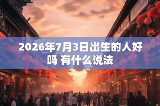 2026年7月3日出生的人好吗 有什么说法 2026年7月3日出生的人好吗 有什么说法