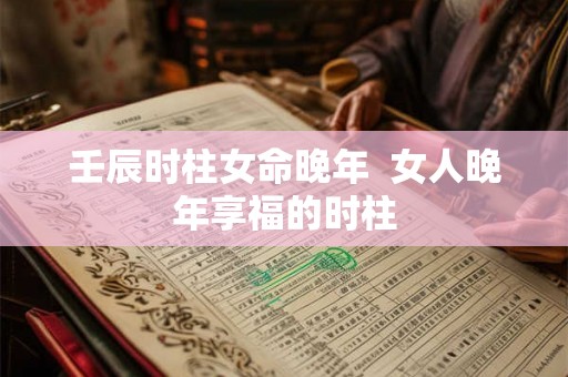 壬辰时柱女命晚年 女人晚年享福的时柱 壬辰时柱女命晚年 女人晚年享福的时柱